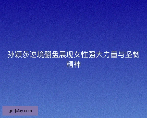 孙颖莎逆境翻盘展现女性强大力量与坚韧精神