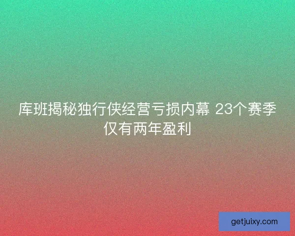库班揭秘独行侠经营亏损内幕 23个赛季仅有两年盈利