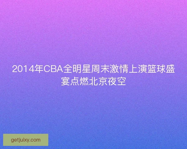2014年CBA全明星周末激情上演篮球盛宴点燃北京夜空