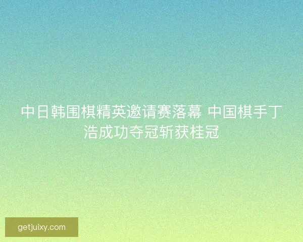 中日韩围棋精英邀请赛落幕 中国棋手丁浩成功夺冠斩获桂冠