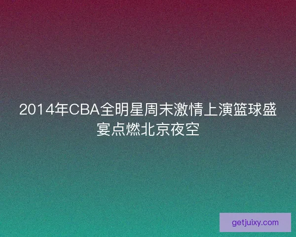 2014年CBA全明星周末激情上演篮球盛宴点燃北京夜空