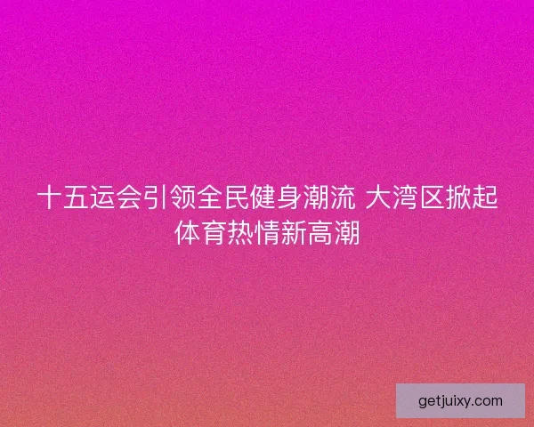 十五运会引领全民健身潮流 大湾区掀起体育热情新高潮