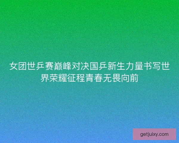 女团世乒赛巅峰对决国乒新生力量书写世界荣耀征程青春无畏向前