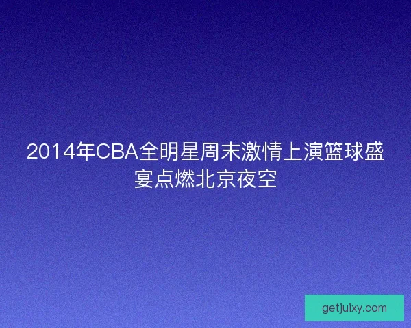 2014年CBA全明星周末激情上演篮球盛宴点燃北京夜空