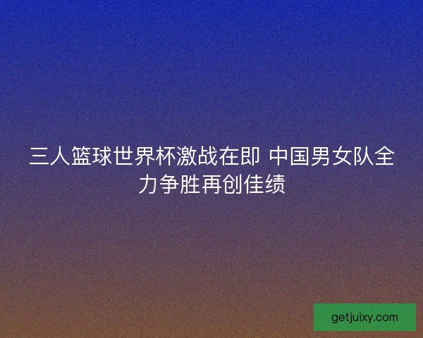 三人篮球世界杯激战在即 中国男女队全力争胜再创佳绩