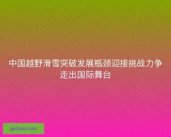 中国越野滑雪突破发展瓶颈迎接挑战力争走出国际舞台