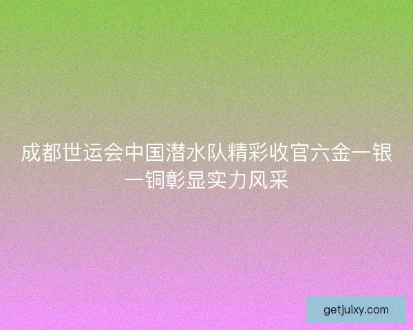 成都世运会中国潜水队精彩收官六金一银一铜彰显实力风采
