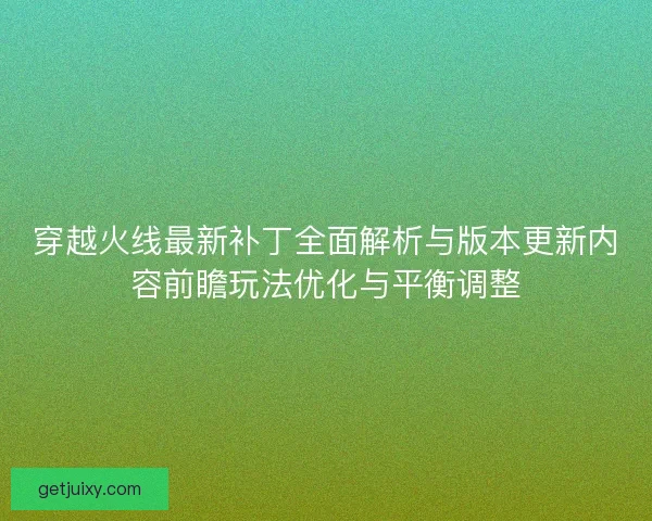 穿越火线最新补丁全面解析与版本更新内容前瞻玩法优化与平衡调整